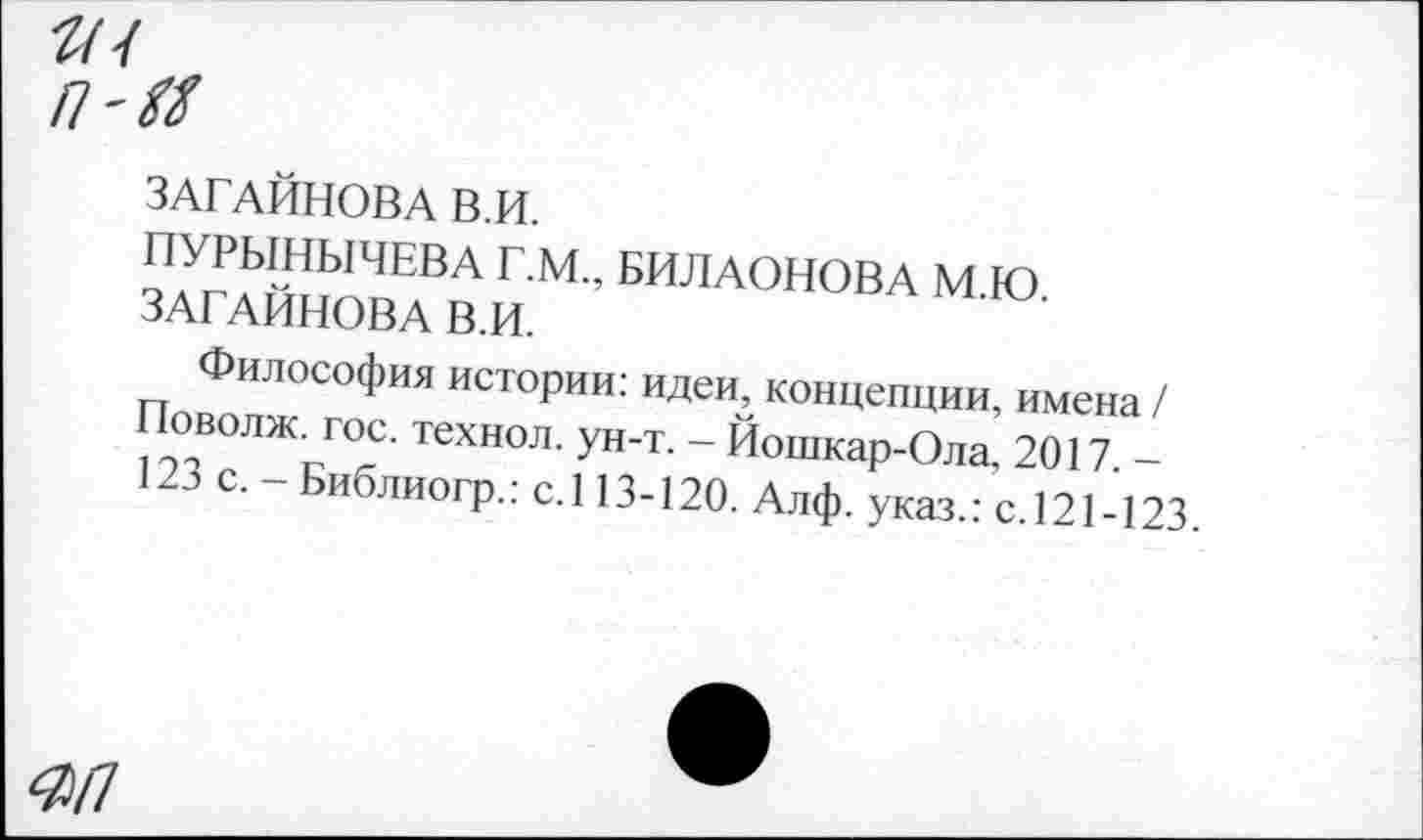 ﻿»•/
/7'Х/
ЗАГАЙНОВА В.И.
ПУРЫНЫЧЕВА Г.М., БИЛАОНОВА М.Ю. ЗАГАЙНОВА В.И.
Философия истории: идеи, концепции, имена / Поволж. гос. технол. ун-т. - Йошкар-Ола, 2017. -123 с. - Библиогр.: с.113-120. Алф. указ.: с.121-123.